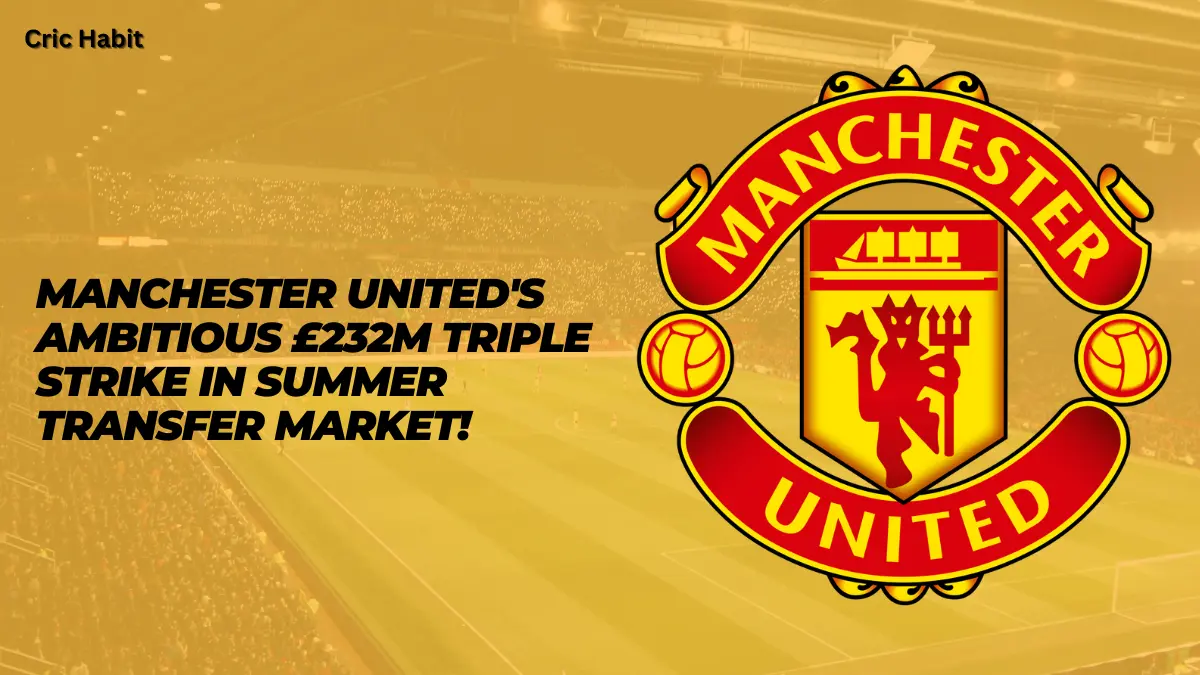 Manchester United’s Ambitious £232m Triple Strike in Summer Transfer Market!